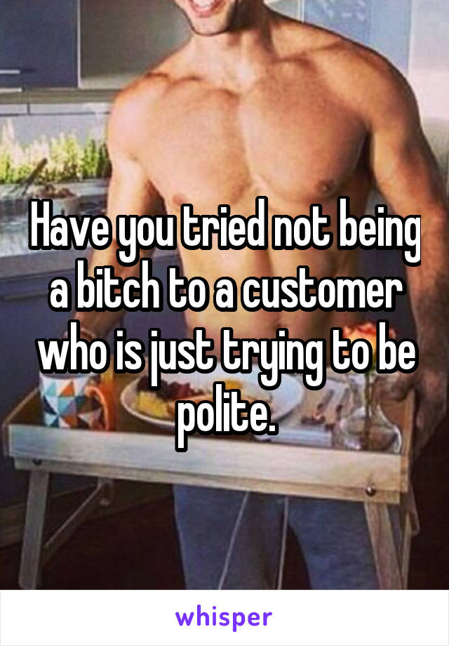 Have you tried not being a bitch to a customer who is just trying to be polite.