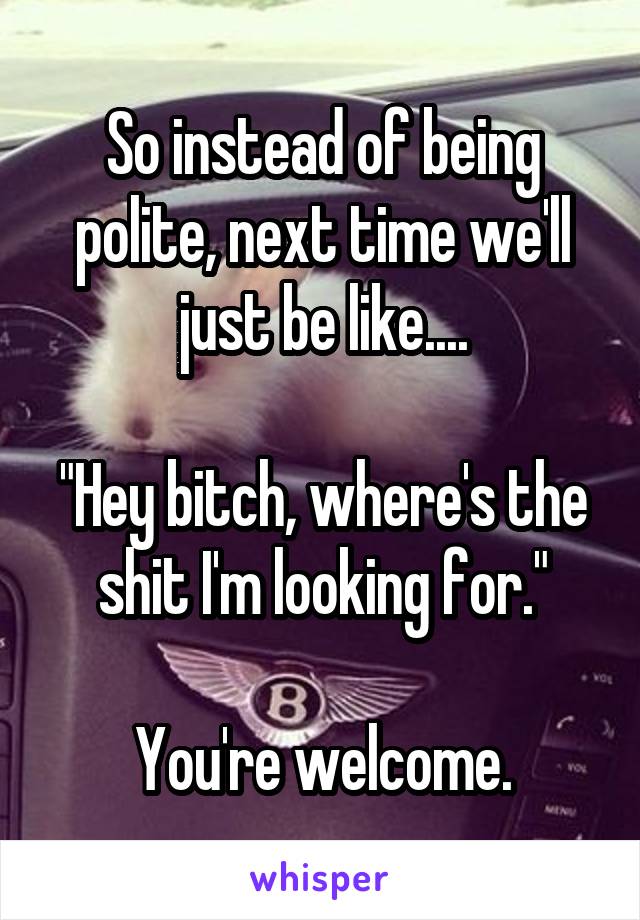 So instead of being polite, next time we'll just be like....

"Hey bitch, where's the shit I'm looking for."

You're welcome.