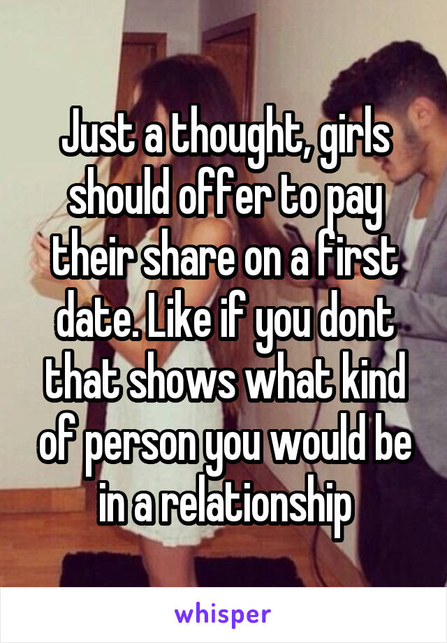 Just a thought, girls should offer to pay their share on a first date. Like if you dont that shows what kind of person you would be in a relationship