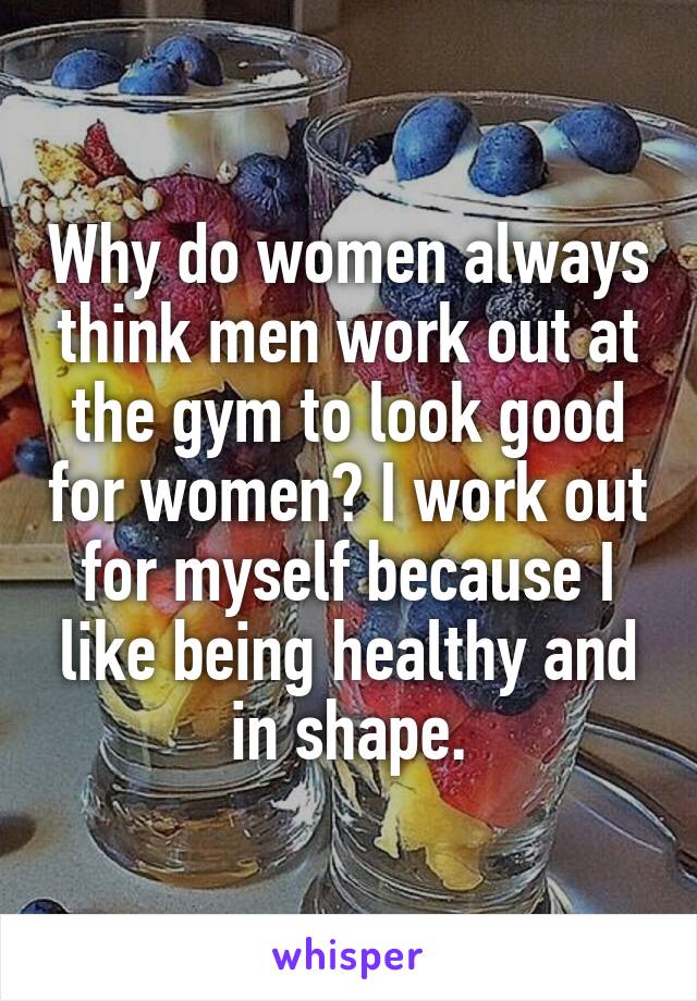 Why do women always think men work out at the gym to look good for women? I work out for myself because I like being healthy and in shape.