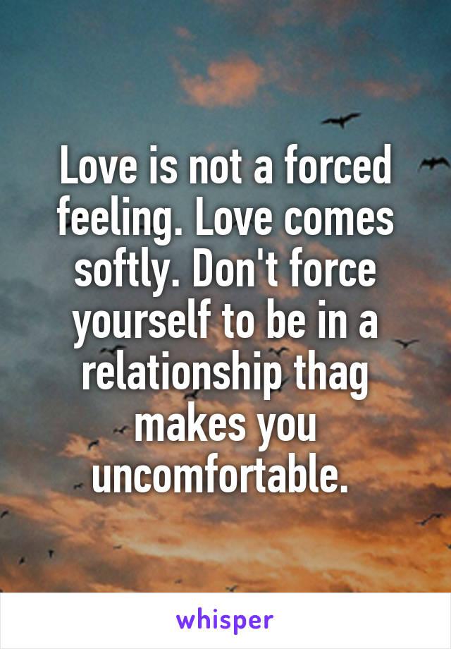 Love is not a forced feeling. Love comes softly. Don't force yourself to be in a relationship thag makes you uncomfortable. 