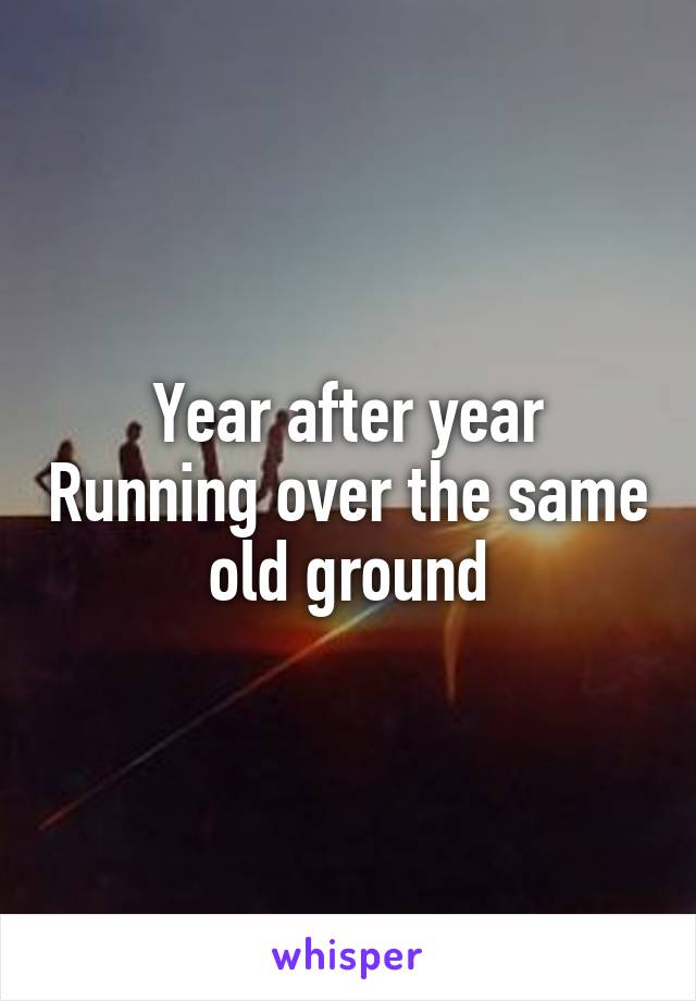 Year after year Running over the same old ground