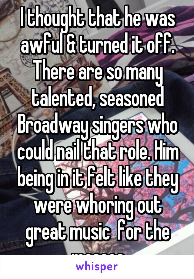 I thought that he was awful & turned it off. There are so many talented, seasoned Broadway singers who could nail that role. Him being in it felt like they were whoring out great music  for the masses