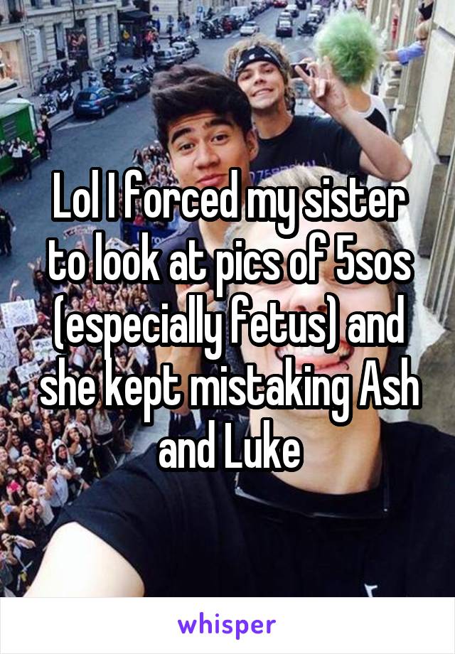 Lol I forced my sister to look at pics of 5sos (especially fetus) and she kept mistaking Ash and Luke