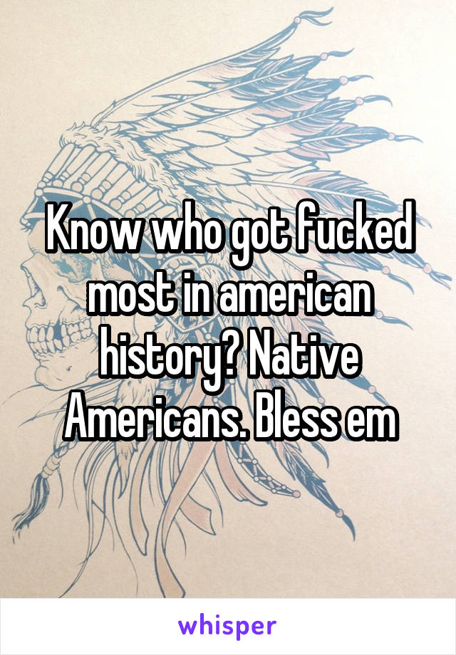 Know who got fucked most in american history? Native Americans. Bless em