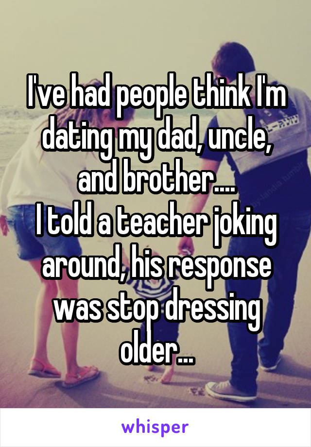 I've had people think I'm dating my dad, uncle, and brother....
I told a teacher joking around, his response
was stop dressing older...