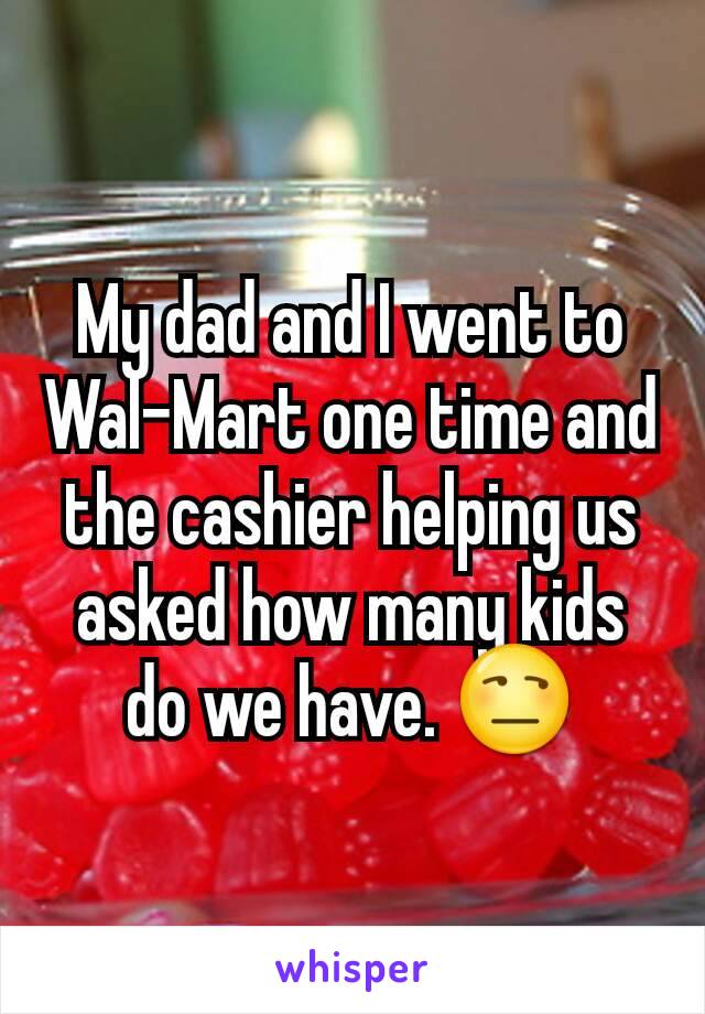 My dad and I went to Wal-Mart one time and the cashier helping us asked how many kids do we have. 😒