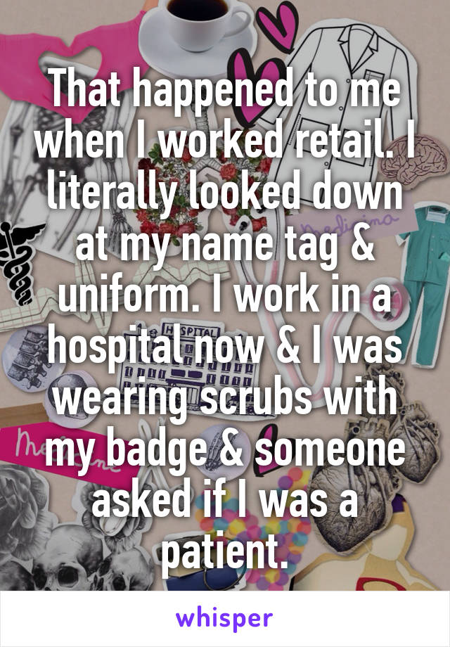 That happened to me when I worked retail. I literally looked down at my name tag & uniform. I work in a hospital now & I was wearing scrubs with my badge & someone asked if I was a patient.