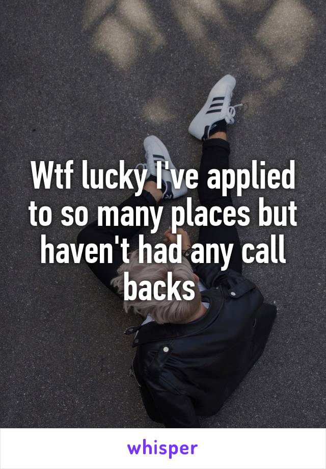 Wtf lucky I've applied to so many places but haven't had any call backs 