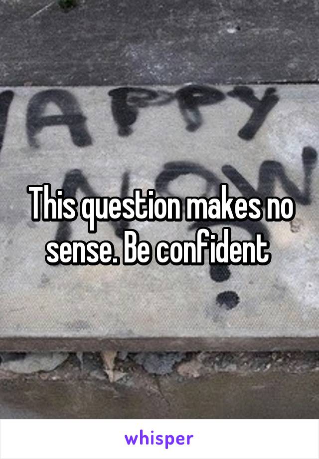 This question makes no sense. Be confident 