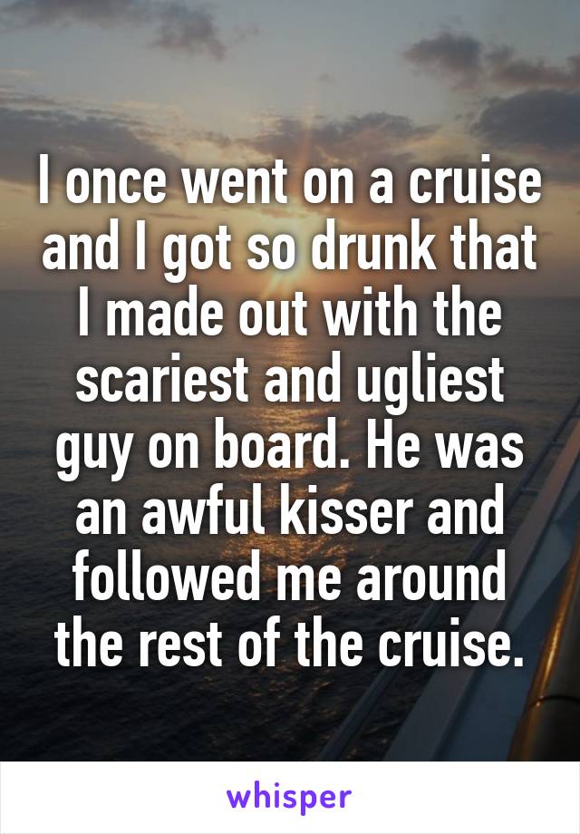 I once went on a cruise and I got so drunk that I made out with the scariest and ugliest guy on board. He was an awful kisser and followed me around the rest of the cruise.