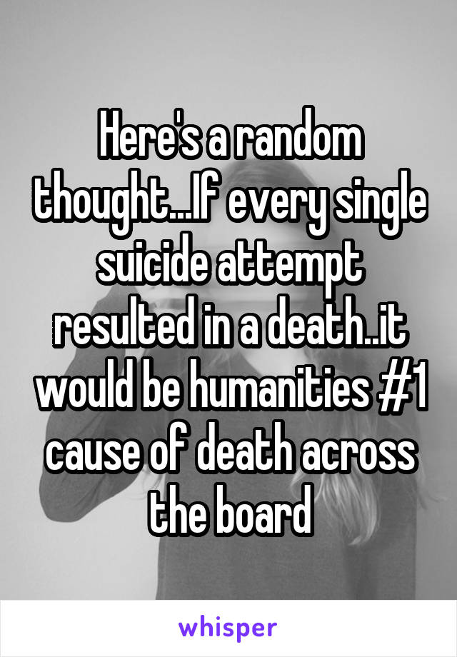 Here's a random thought...If every single suicide attempt resulted in a death..it would be humanities #1 cause of death across the board