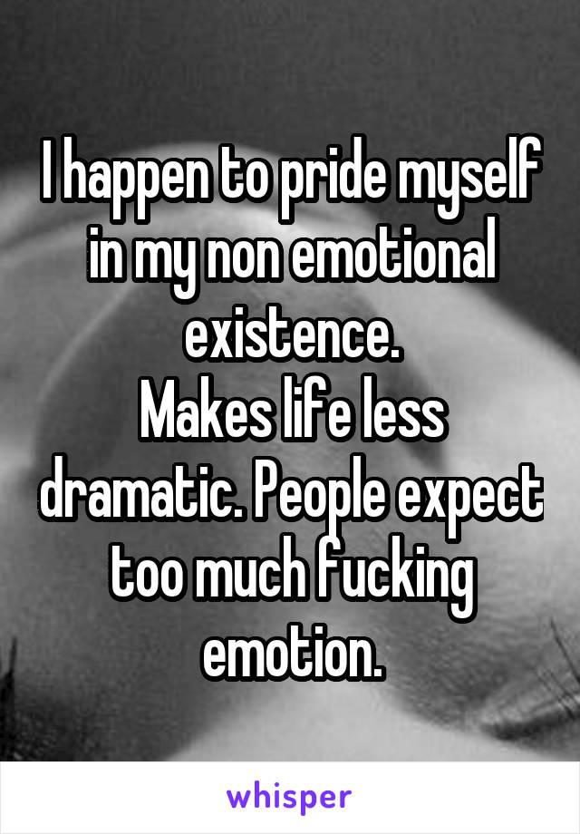 I happen to pride myself in my non emotional existence.
Makes life less dramatic. People expect too much fucking emotion.