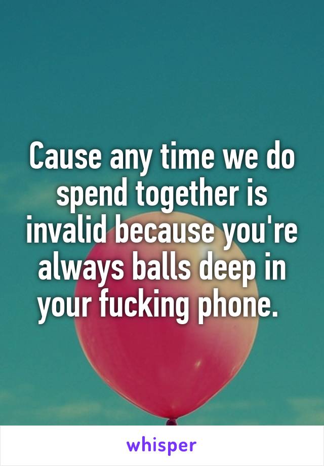 Cause any time we do spend together is invalid because you're always balls deep in your fucking phone. 