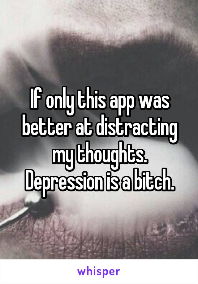 If only this app was better at distracting my thoughts. Depression is a bitch.