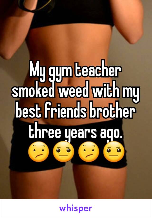 My gym teacher smoked weed with my best friends brother three years ago. 😕😐😕😐