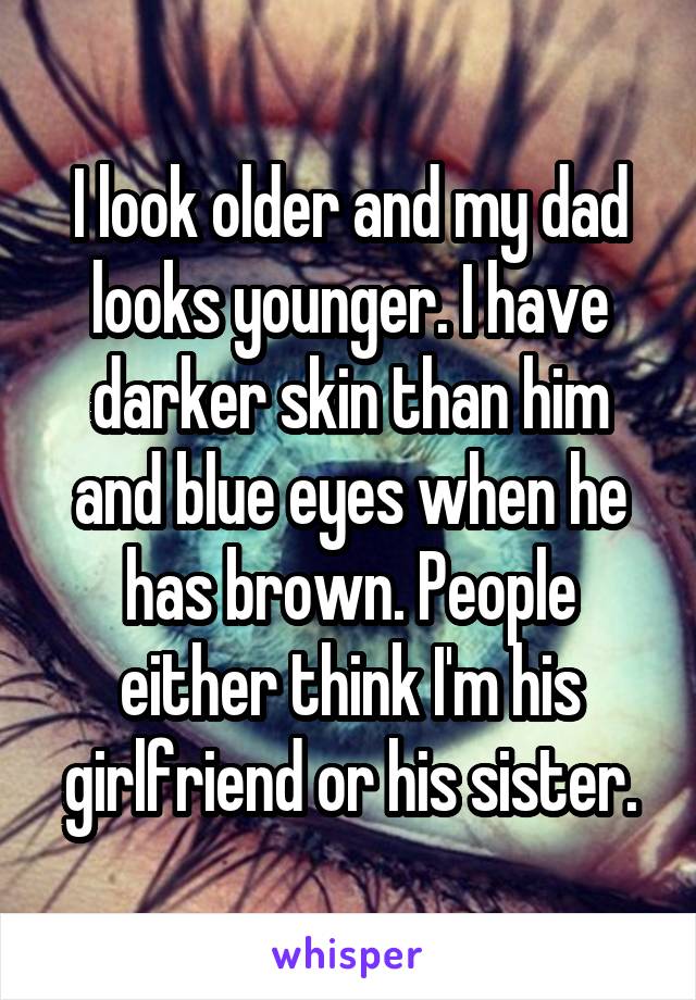 I look older and my dad looks younger. I have darker skin than him and blue eyes when he has brown. People either think I'm his girlfriend or his sister.