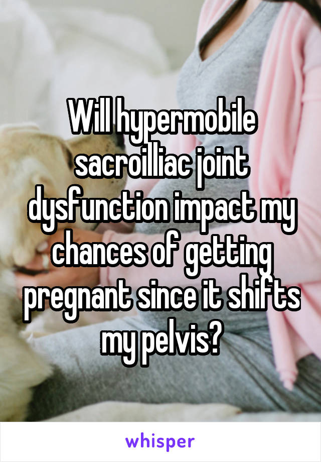 Will hypermobile sacroilliac joint dysfunction impact my chances of getting pregnant since it shifts my pelvis?
