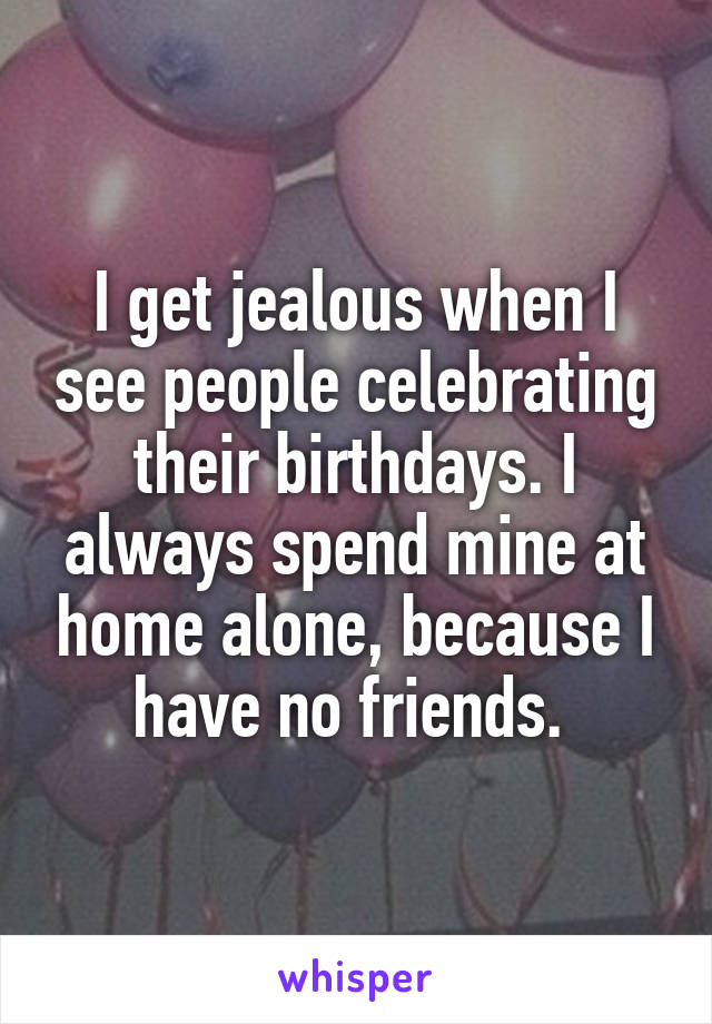 I get jealous when I see people celebrating their birthdays. I always spend mine at home alone, because I have no friends. 