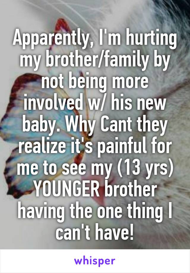 Apparently, I'm hurting my brother/family by not being more involved w/ his new baby. Why Cant they realize it's painful for me to see my (13 yrs) YOUNGER brother having the one thing I can't have!