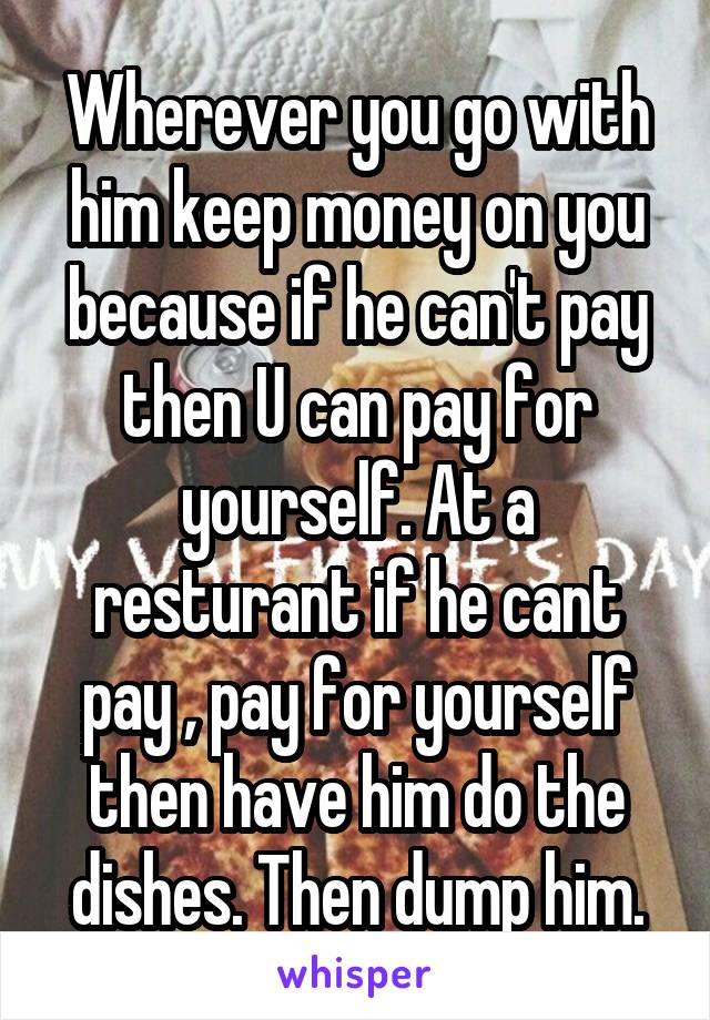 Wherever you go with him keep money on you because if he can't pay then U can pay for yourself. At a resturant if he cant pay , pay for yourself then have him do the dishes. Then dump him.