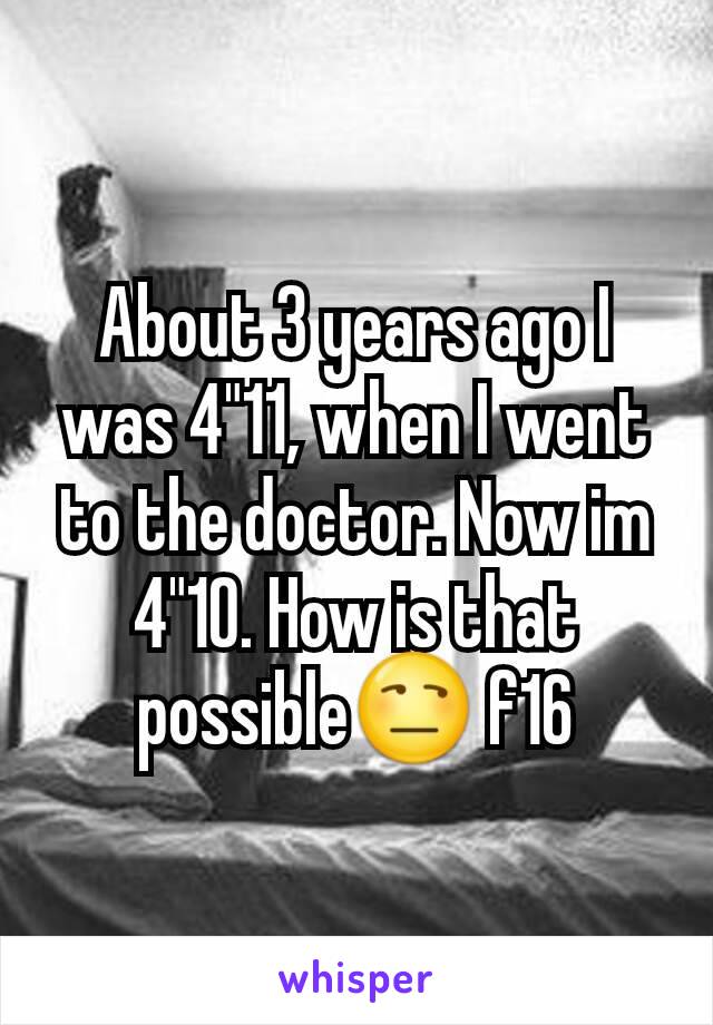 About 3 years ago I was 4"11, when I went to the doctor. Now im 4"10. How is that possible😒 f16