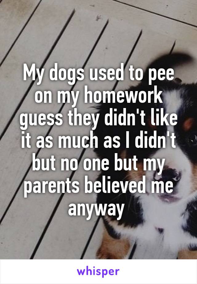 My dogs used to pee on my homework guess they didn't like it as much as I didn't but no one but my parents believed me anyway 