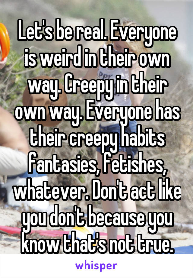 Let's be real. Everyone is weird in their own way. Creepy in their own way. Everyone has their creepy habits fantasies, fetishes, whatever. Don't act like you don't because you know that's not true.
