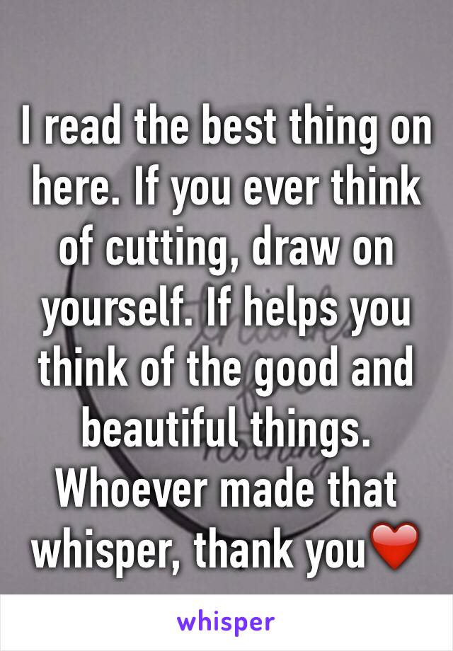 I read the best thing on here. If you ever think of cutting, draw on yourself. If helps you think of the good and beautiful things. Whoever made that whisper, thank you❤️