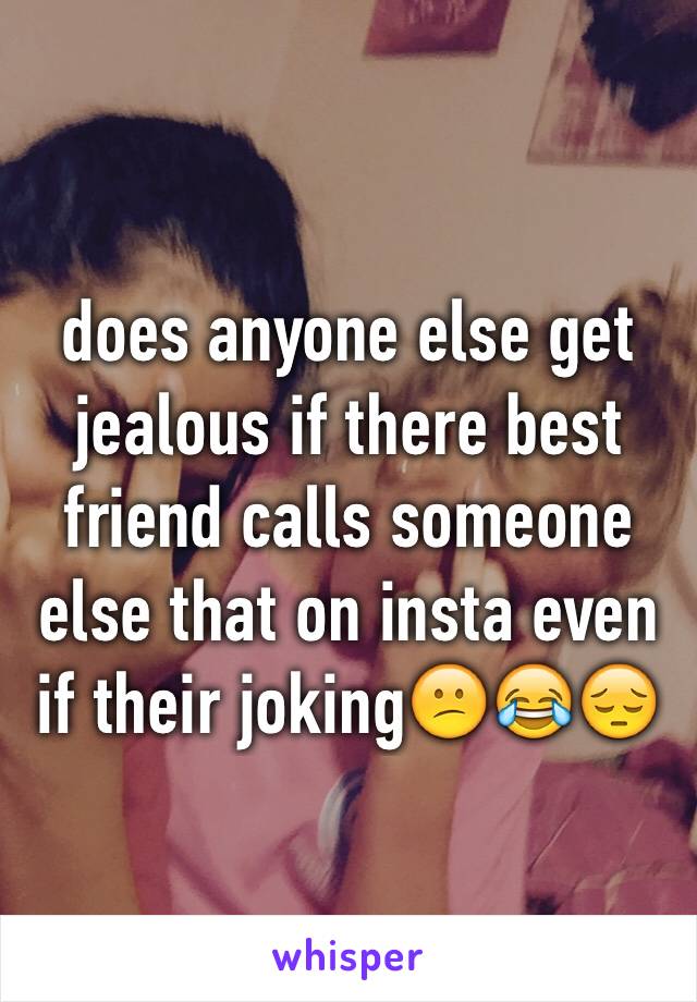 does anyone else get jealous if there best friend calls someone else that on insta even if their joking😕😂😔