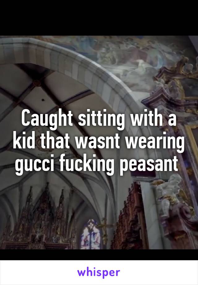 Caught sitting with a kid that wasnt wearing gucci fucking peasant 