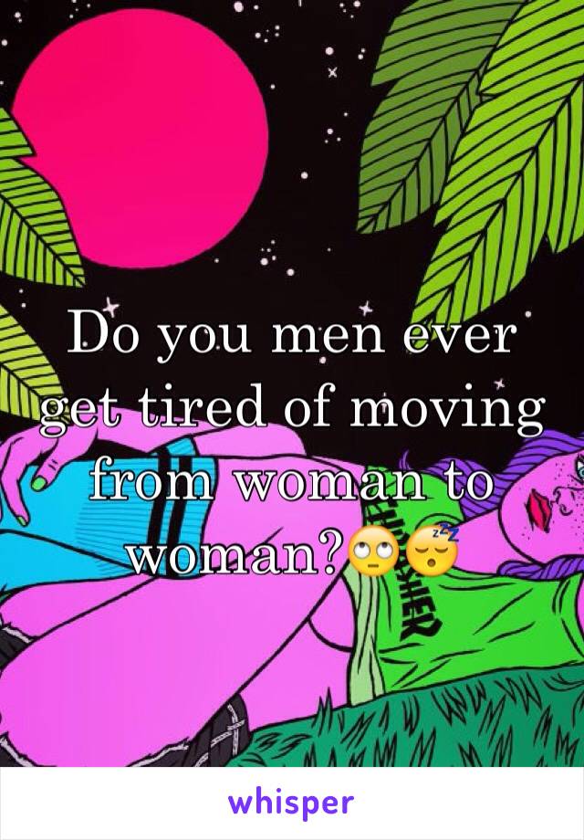Do you men ever get tired of moving from woman to woman?🙄😴