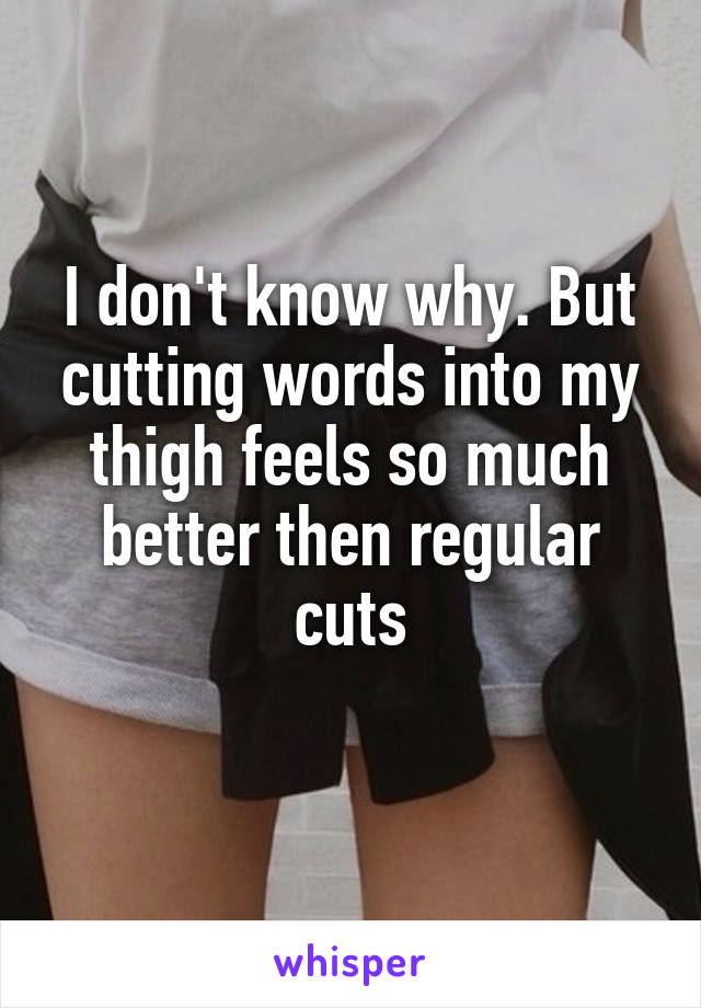 I don't know why. But cutting words into my thigh feels so much better then regular cuts

