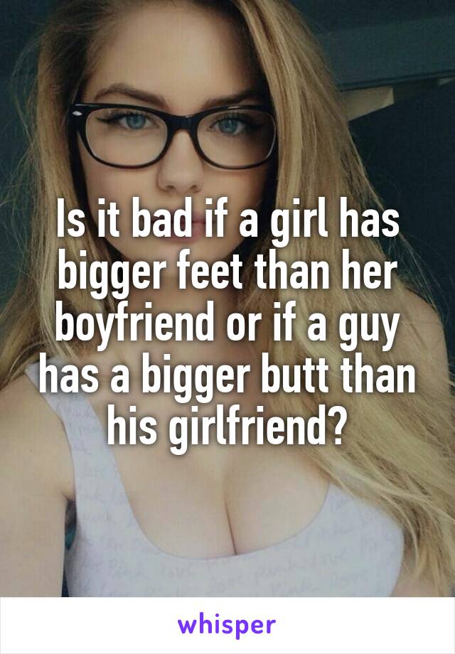 Is it bad if a girl has bigger feet than her boyfriend or if a guy has a bigger butt than his girlfriend?