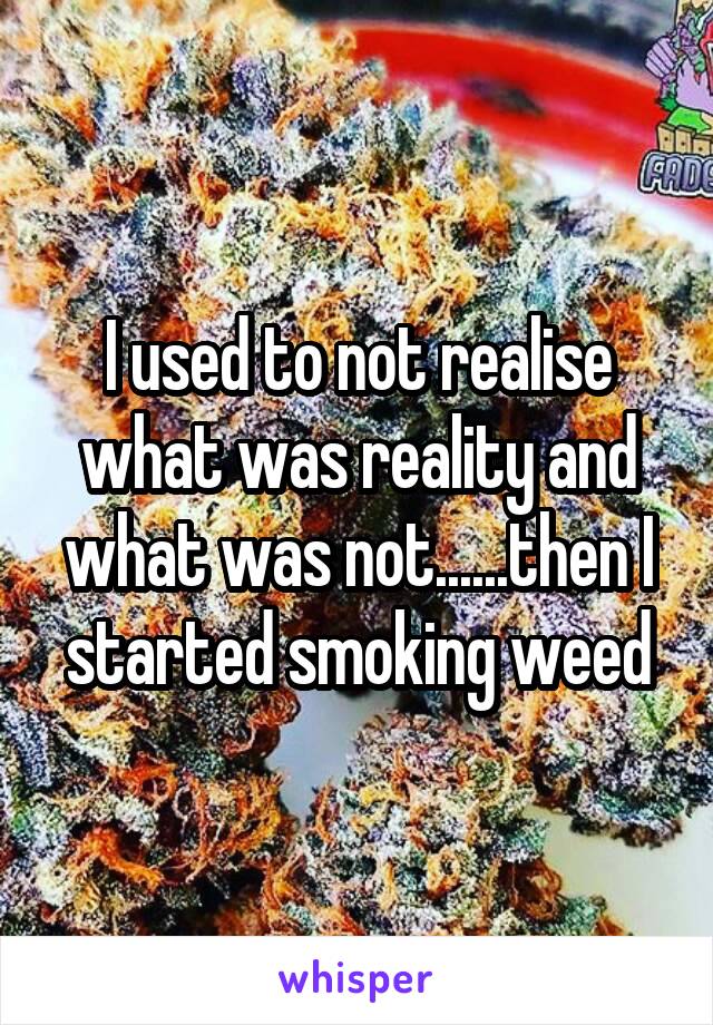 I used to not realise what was reality and what was not......then I started smoking weed