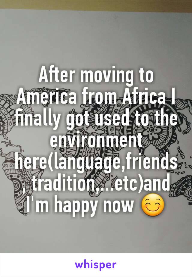 After moving to America from Africa I finally got used to the environment here(language,friends, tradition,...etc)and I'm happy now 😊