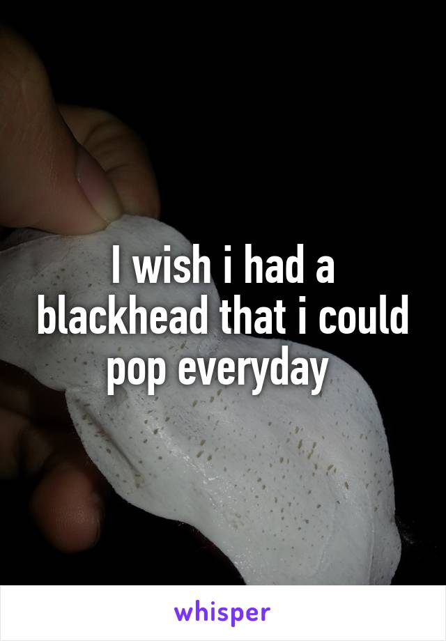 I wish i had a blackhead that i could pop everyday 