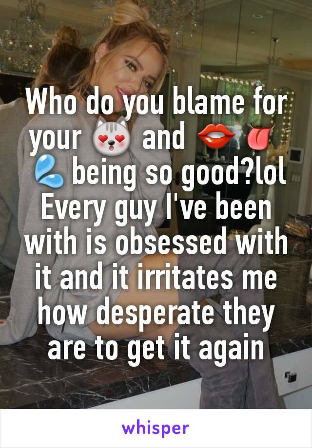 Who do you blame for your 😻 and 👄👅💦being so good?lol Every guy I've been with is obsessed with it and it irritates me how desperate they are to get it again