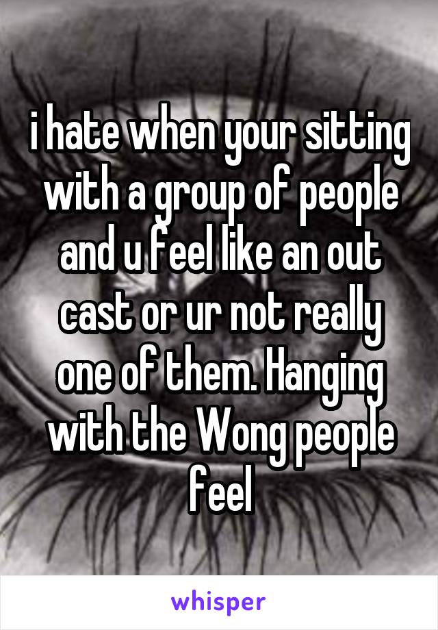 i hate when your sitting with a group of people and u feel like an out cast or ur not really one of them. Hanging with the Wong people feel