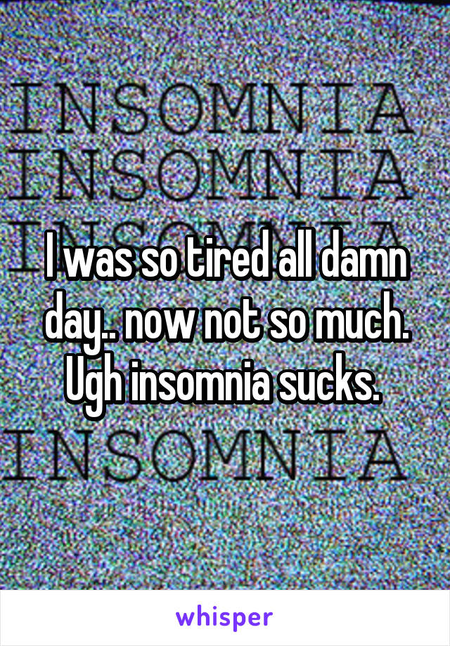 I was so tired all damn day.. now not so much. Ugh insomnia sucks. 