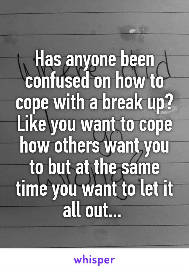 Has anyone been confused on how to cope with a break up? Like you want to cope how others want you to but at the same time you want to let it all out... 