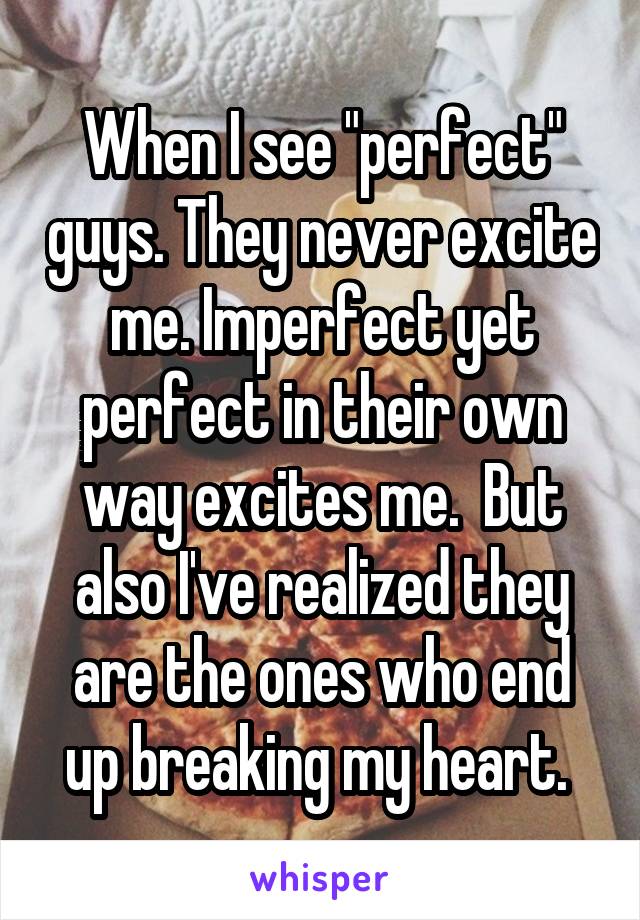 When I see "perfect" guys. They never excite me. Imperfect yet perfect in their own way excites me.  But also I've realized they are the ones who end up breaking my heart. 