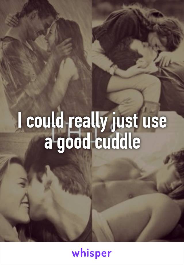 I could really just use a good cuddle