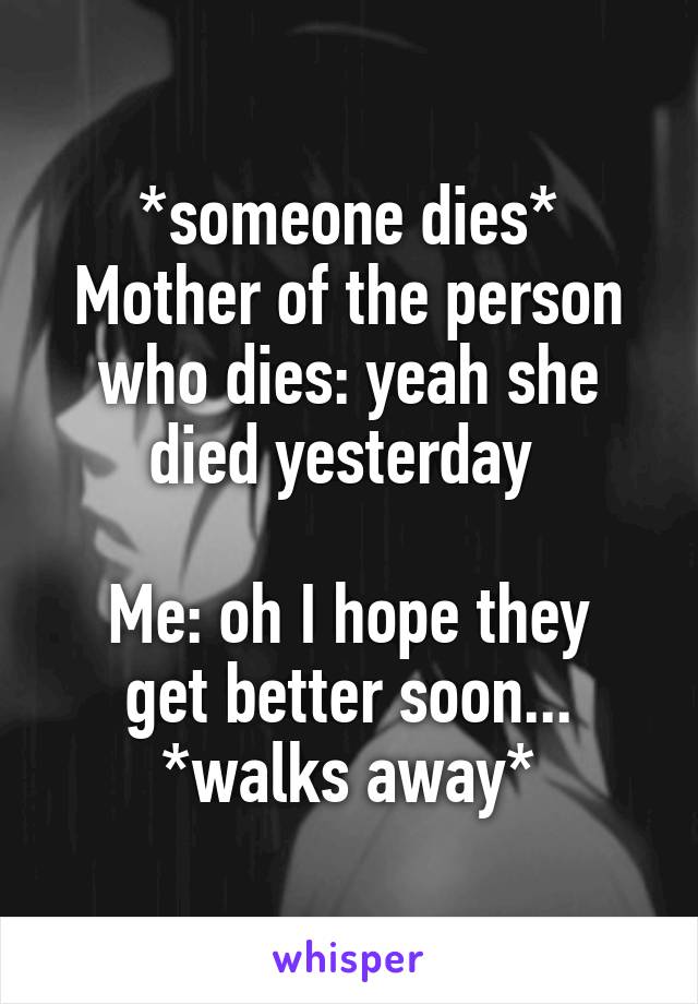 *someone dies*
Mother of the person who dies: yeah she died yesterday 

Me: oh I hope they get better soon...
*walks away*