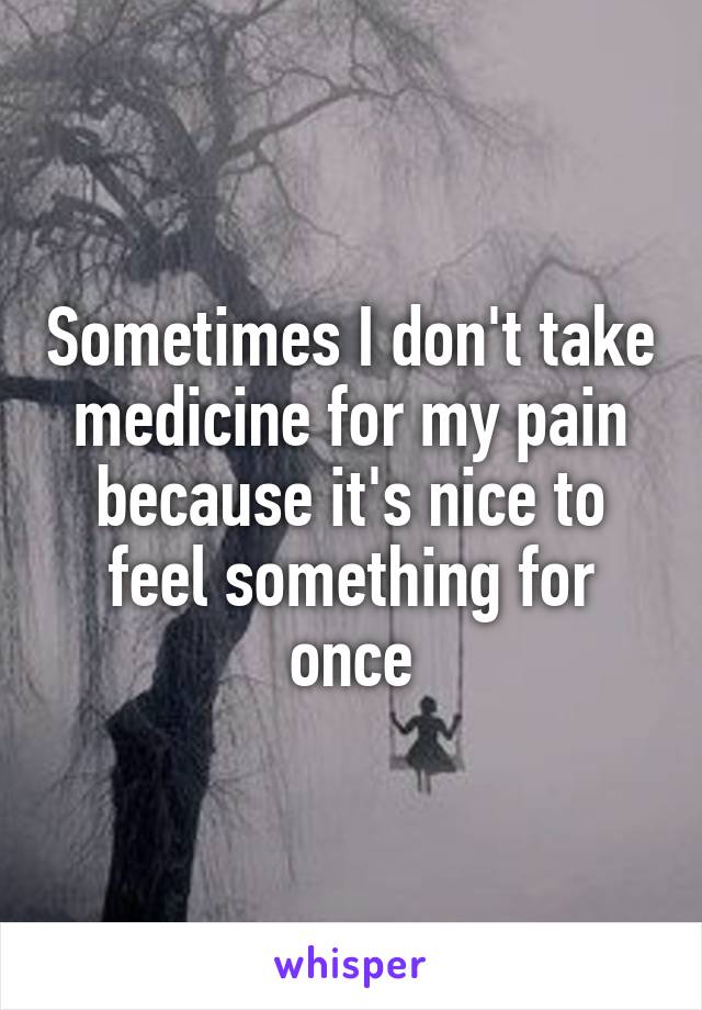Sometimes I don't take medicine for my pain because it's nice to feel something for once
