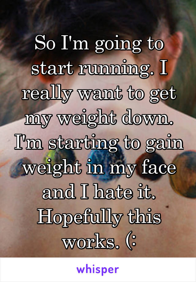 So I'm going to start running. I really want to get my weight down. I'm starting to gain weight in my face and I hate it. Hopefully this works. (: