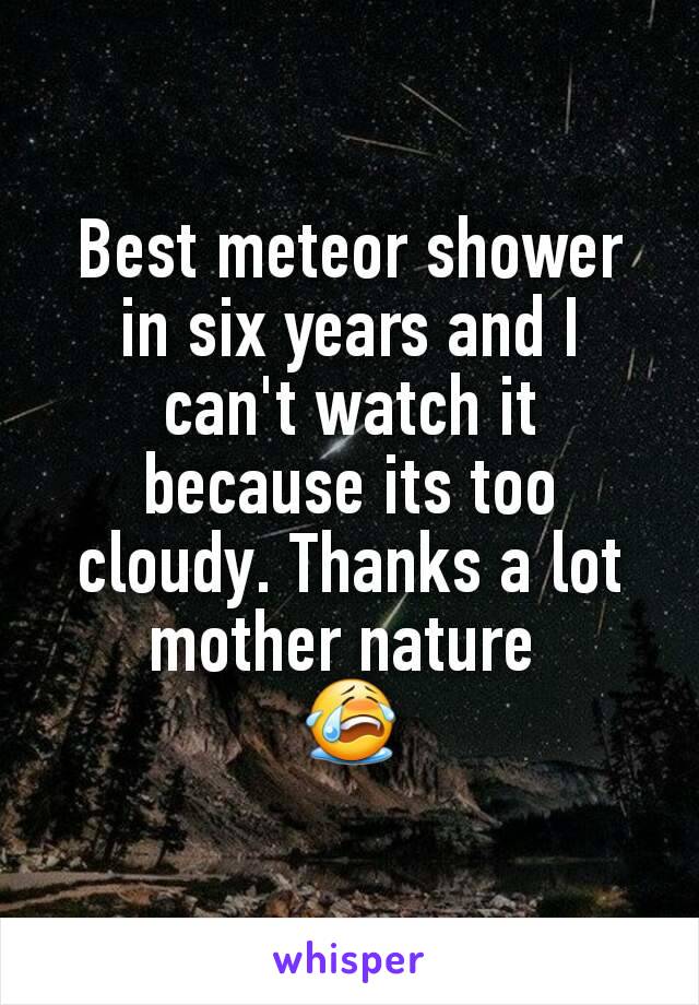 Best meteor shower in six years and I can't watch it because its too cloudy. Thanks a lot mother nature 
😭