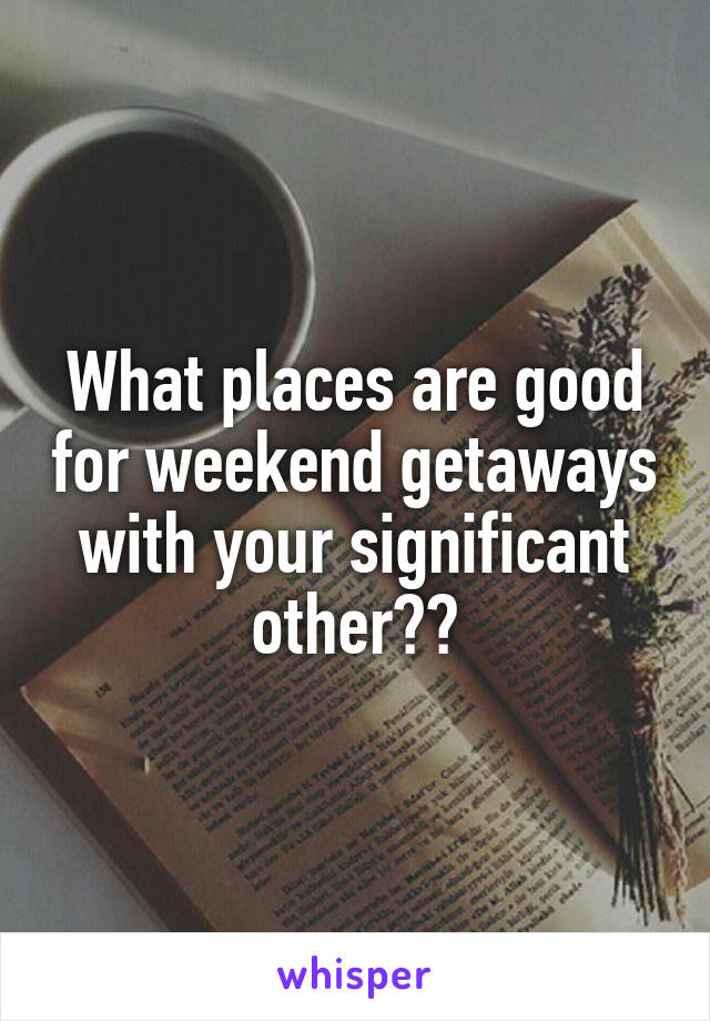 What places are good for weekend getaways with your significant other??