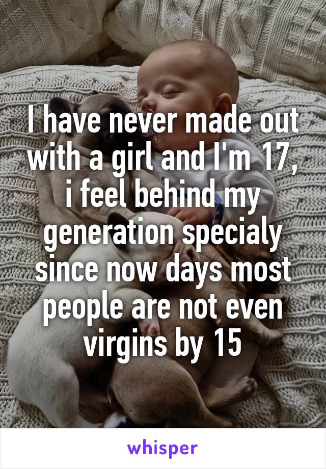 I have never made out with a girl and I'm 17, i feel behind my generation specialy since now days most people are not even virgins by 15