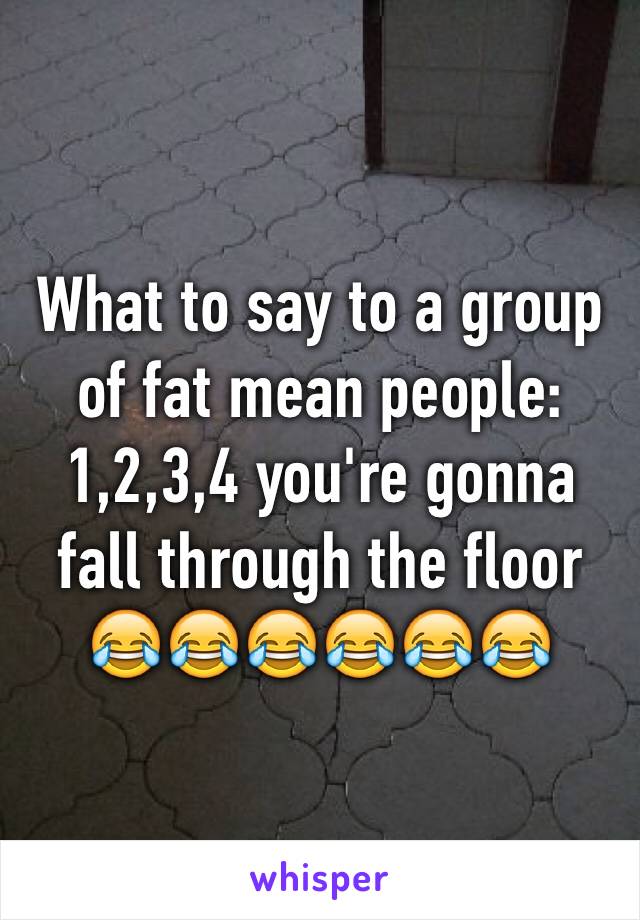 What to say to a group of fat mean people: 1,2,3,4 you're gonna fall through the floor 😂😂😂😂😂😂